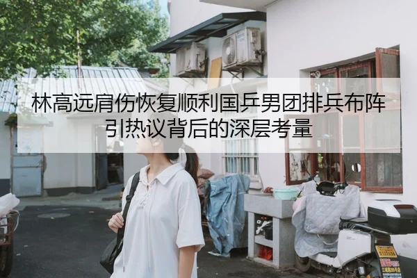 林高远肩伤恢复顺利国乒男团排兵布阵引热议背后的深层考量