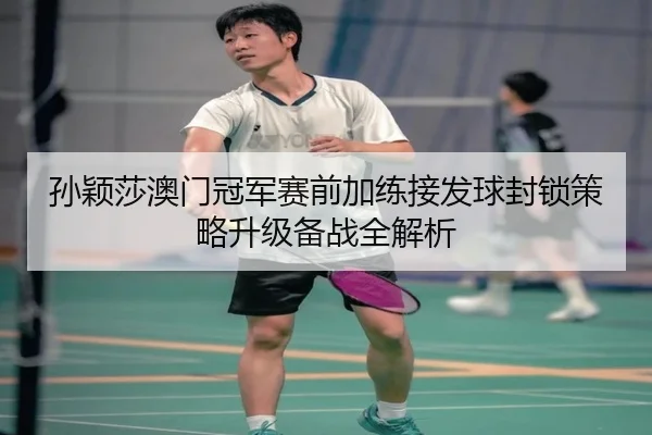 孙颖莎澳门冠军赛前加练接发球封锁策略升级备战全解析