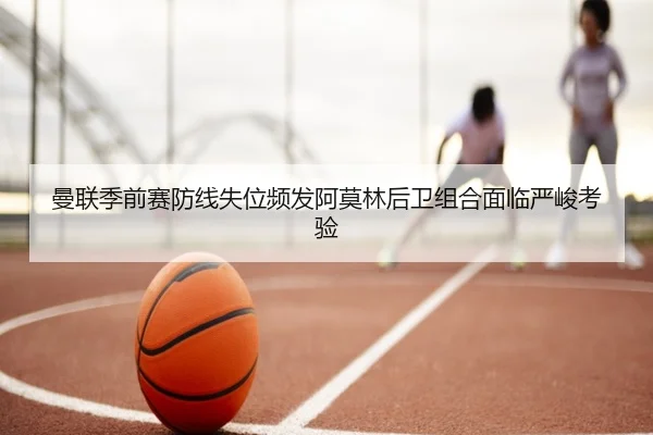 曼联季前赛防线失位频发阿莫林后卫组合面临严峻考验