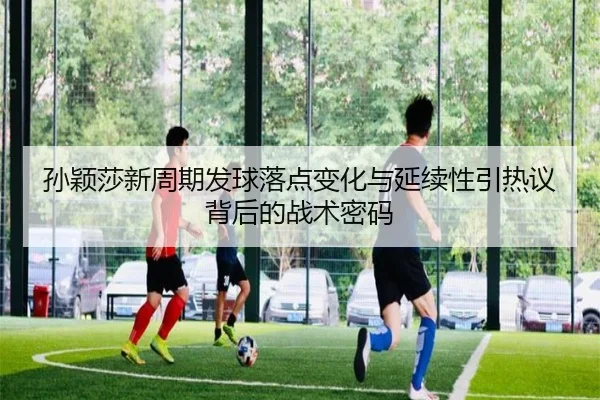 孙颖莎新周期发球落点变化与延续性引热议背后的战术密码