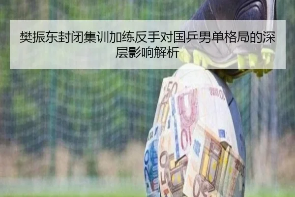 樊振东封闭集训加练反手对国乒男单格局的深层影响解析