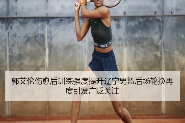 郭艾伦伤愈后训练强度提升辽宁男篮后场轮换再度引发广泛关注
