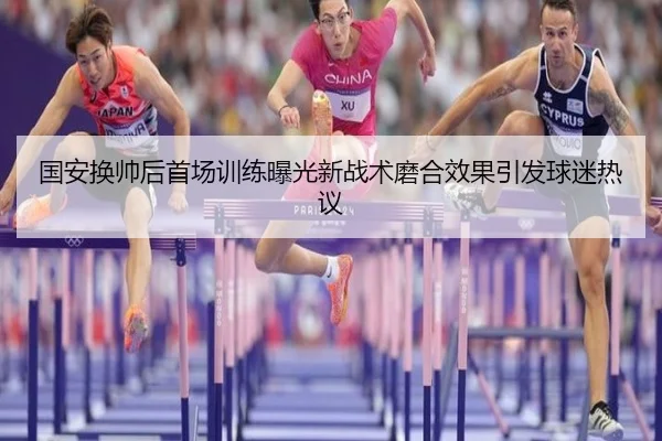 国安换帅后首场训练曝光新战术磨合效果引发球迷热议